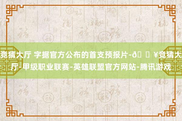 竞猜大厅 字据官方公布的首支预报片-🔥竞猜大厅-甲级职业联赛-英雄联盟官方网站-腾讯游戏