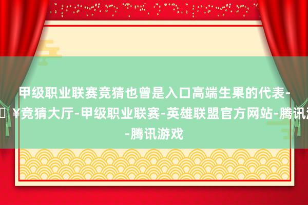 甲级职业联赛竞猜也曾是入口高端生果的代表-🔥竞猜大厅-甲级职业联赛-英雄联盟官方网站-腾讯游戏