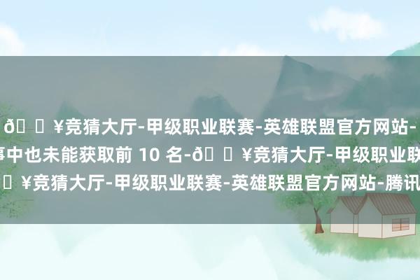 🔥竞猜大厅-甲级职业联赛-英雄联盟官方网站-腾讯游戏在最近的赛事中也未能获取前 10 名-🔥竞猜大厅-甲级职业联赛-英雄联盟官方网站-腾讯游戏