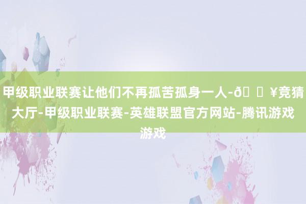 甲级职业联赛让他们不再孤苦孤身一人-🔥竞猜大厅-甲级职业联赛-英雄联盟官方网站-腾讯游戏