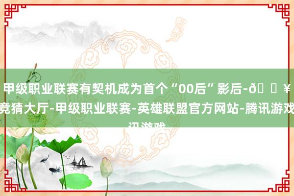 甲级职业联赛有契机成为首个“00后”影后-🔥竞猜大厅-甲级职业联赛-英雄联盟官方网站-腾讯游戏