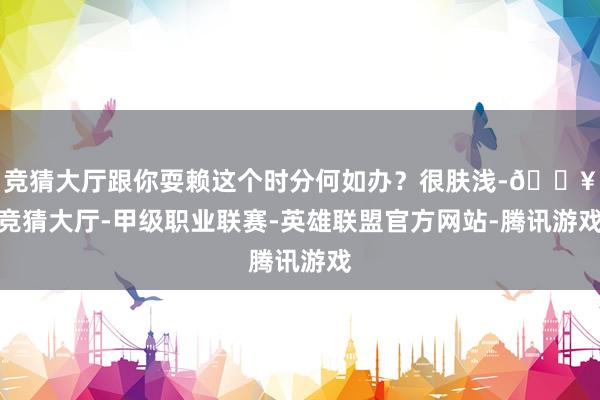 竞猜大厅跟你耍赖这个时分何如办？很肤浅-🔥竞猜大厅-甲级职业联赛-英雄联盟官方网站-腾讯游戏