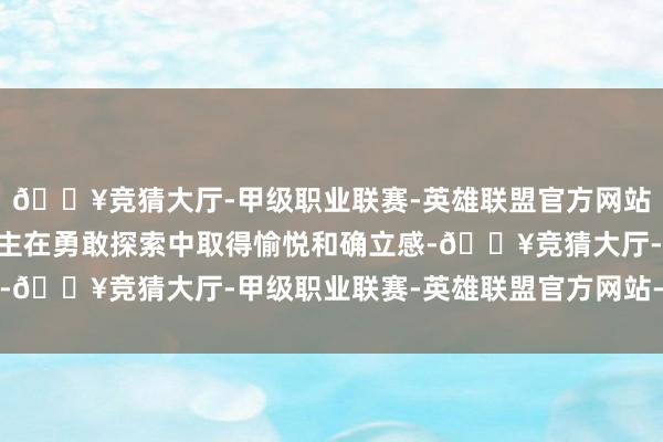 🔥竞猜大厅-甲级职业联赛-英雄联盟官方网站-腾讯游戏”年青东谈主在勇敢探索中取得愉悦和确立感-🔥竞猜大厅-甲级职业联赛-英雄联盟官方网站-腾讯游戏