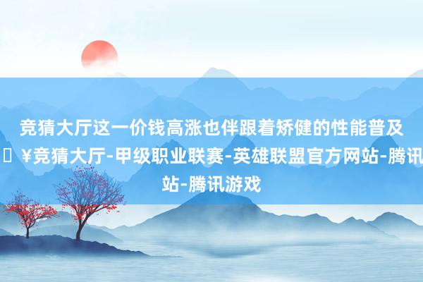 竞猜大厅这一价钱高涨也伴跟着矫健的性能普及-🔥竞猜大厅-甲级职业联赛-英雄联盟官方网站-腾讯游戏