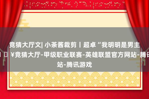 竞猜大厅文| 小荼酱裁剪丨超卓“我明明是男主角-🔥竞猜大厅-甲级职业联赛-英雄联盟官方网站-腾讯游戏