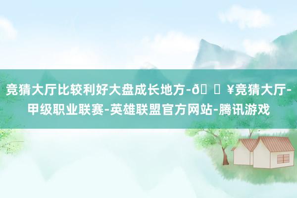 竞猜大厅比较利好大盘成长地方-🔥竞猜大厅-甲级职业联赛-英雄联盟官方网站-腾讯游戏