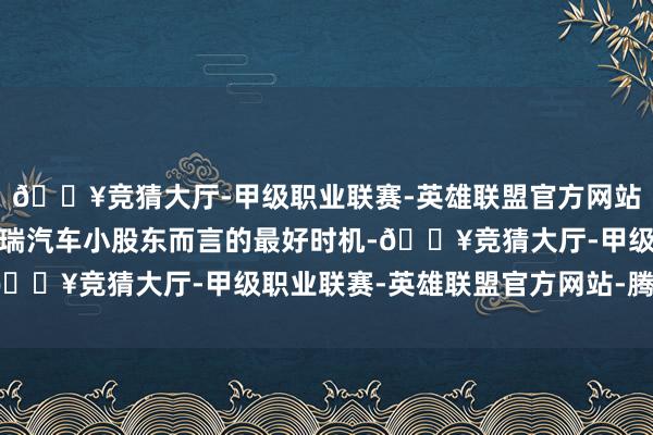 🔥竞猜大厅-甲级职业联赛-英雄联盟官方网站-腾讯游戏亦然关于祥瑞汽车小股东而言的最好时机-🔥竞猜大厅-甲级职业联赛-英雄联盟官方网站-腾讯游戏