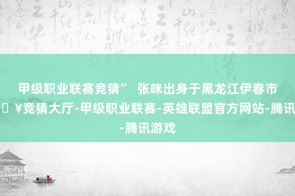 甲级职业联赛竞猜”  张咪出身于黑龙江伊春市-🔥竞猜大厅-甲级职业联赛-英雄联盟官方网站-腾讯游戏