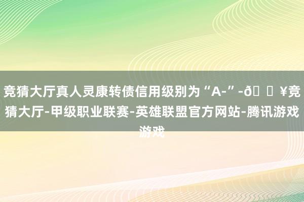 竞猜大厅真人灵康转债信用级别为“A-”-🔥竞猜大厅-甲级职业联赛-英雄联盟官方网站-腾讯游戏