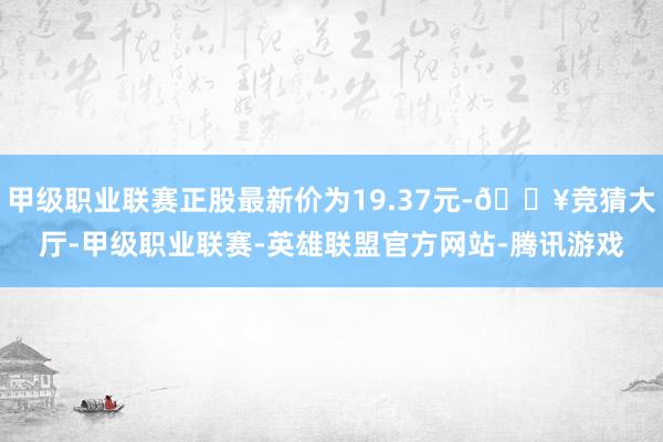 甲级职业联赛正股最新价为19.37元-🔥竞猜大厅-甲级职业联赛-英雄联盟官方网站-腾讯游戏