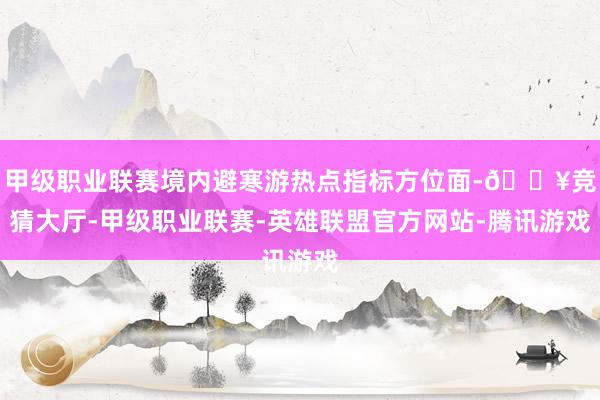 甲级职业联赛境内避寒游热点指标方位面-🔥竞猜大厅-甲级职业联赛-英雄联盟官方网站-腾讯游戏