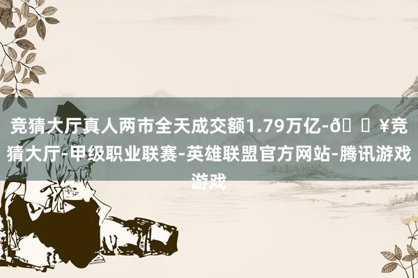 竞猜大厅真人两市全天成交额1.79万亿-🔥竞猜大厅-甲级职业联赛-英雄联盟官方网站-腾讯游戏