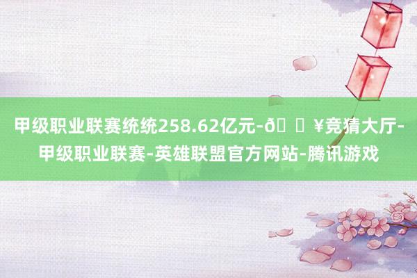 甲级职业联赛统统258.62亿元-🔥竞猜大厅-甲级职业联赛-英雄联盟官方网站-腾讯游戏