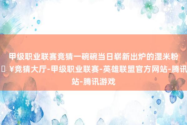 甲级职业联赛竞猜一碗碗当日崭新出炉的湿米粉-🔥竞猜大厅-甲级职业联赛-英雄联盟官方网站-腾讯游戏