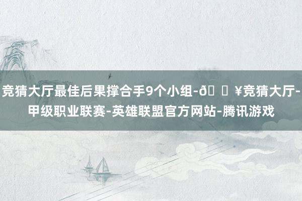 竞猜大厅最佳后果撑合手9个小组-🔥竞猜大厅-甲级职业联赛-英雄联盟官方网站-腾讯游戏