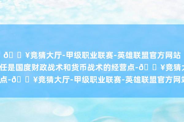 🔥竞猜大厅-甲级职业联赛-英雄联盟官方网站-腾讯游戏财政金融责任是国度财政战术和货币战术的经营点-🔥竞猜大厅-甲级职业联赛-英雄联盟官方网站-腾讯游戏