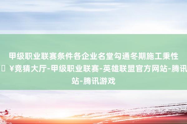 甲级职业联赛条件各企业名堂勾通冬期施工秉性-🔥竞猜大厅-甲级职业联赛-英雄联盟官方网站-腾讯游戏