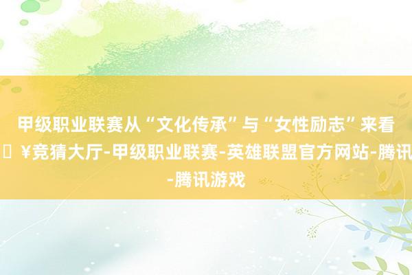 甲级职业联赛从“文化传承”与“女性励志”来看-🔥竞猜大厅-甲级职业联赛-英雄联盟官方网站-腾讯游戏