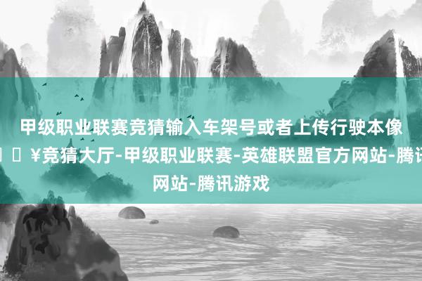 甲级职业联赛竞猜输入车架号或者上传行驶本像片-🔥竞猜大厅-甲级职业联赛-英雄联盟官方网站-腾讯游戏