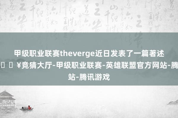 甲级职业联赛theverge近日发表了一篇著述指出-🔥竞猜大厅-甲级职业联赛-英雄联盟官方网站-腾讯游戏