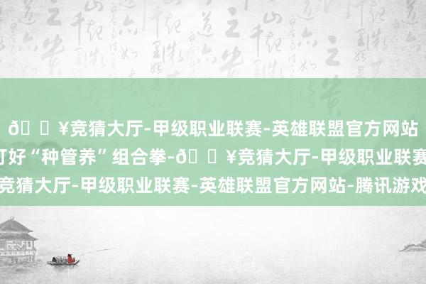 🔥竞猜大厅-甲级职业联赛-英雄联盟官方网站-腾讯游戏确保名目打好“种管养”组合拳-🔥竞猜大厅-甲级职业联赛-英雄联盟官方网站-腾讯游戏