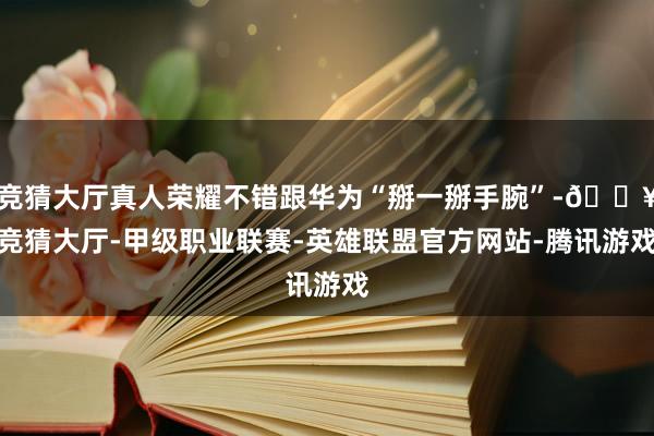 竞猜大厅真人荣耀不错跟华为“掰一掰手腕”-🔥竞猜大厅-甲级职业联赛-英雄联盟官方网站-腾讯游戏