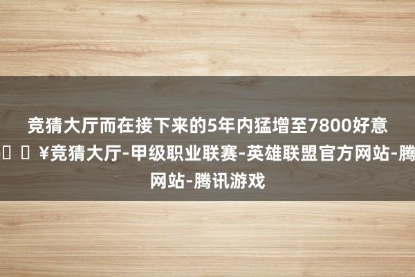 竞猜大厅而在接下来的5年内猛增至7800好意思元-🔥竞猜大厅-甲级职业联赛-英雄联盟官方网站-腾讯游戏