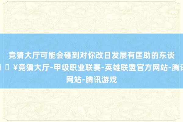 竞猜大厅可能会碰到对你改日发展有匡助的东谈主-🔥竞猜大厅-甲级职业联赛-英雄联盟官方网站-腾讯游戏