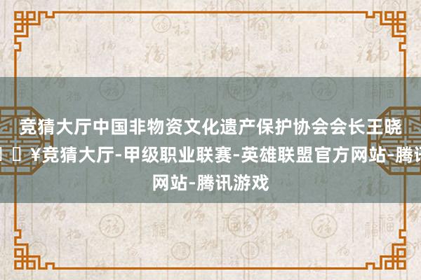 竞猜大厅中国非物资文化遗产保护协会会长王晓峰-🔥竞猜大厅-甲级职业联赛-英雄联盟官方网站-腾讯游戏