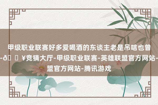 甲级职业联赛好多爱喝酒的东谈主老是吊唁也曾的口粮酒-🔥竞猜大厅-甲级职业联赛-英雄联盟官方网站-腾讯游戏