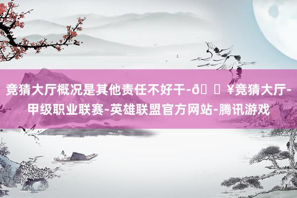 竞猜大厅概况是其他责任不好干-🔥竞猜大厅-甲级职业联赛-英雄联盟官方网站-腾讯游戏