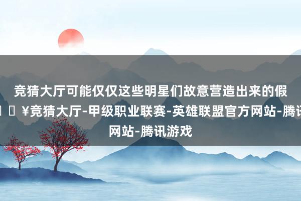 竞猜大厅可能仅仅这些明星们故意营造出来的假象-🔥竞猜大厅-甲级职业联赛-英雄联盟官方网站-腾讯游戏