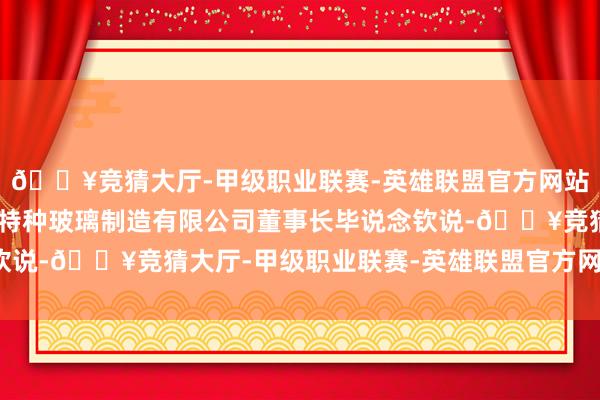 🔥竞猜大厅-甲级职业联赛-英雄联盟官方网站-腾讯游戏”江苏佳成特种玻璃制造有限公司董事长毕说念钦说-🔥竞猜大厅-甲级职业联赛-英雄联盟官方网站-腾讯游戏