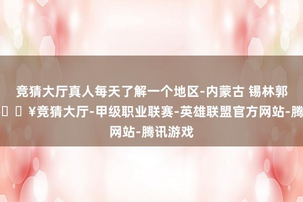 竞猜大厅真人每天了解一个地区-内蒙古 锡林郭勒盟-🔥竞猜大厅-甲级职业联赛-英雄联盟官方网站-腾讯游戏