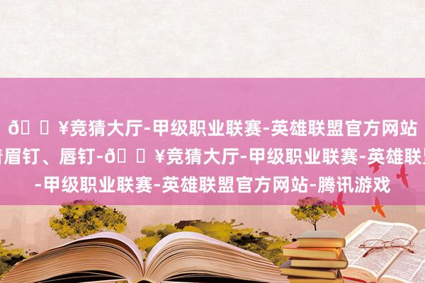 🔥竞猜大厅-甲级职业联赛-英雄联盟官方网站-腾讯游戏脸上点缀着眉钉、唇钉-🔥竞猜大厅-甲级职业联赛-英雄联盟官方网站-腾讯游戏