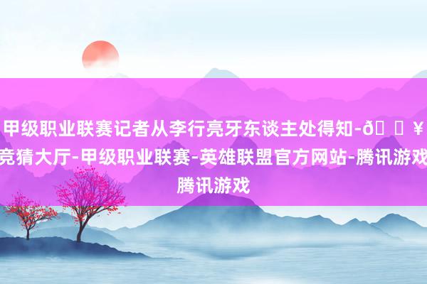 甲级职业联赛记者从李行亮牙东谈主处得知-🔥竞猜大厅-甲级职业联赛-英雄联盟官方网站-腾讯游戏