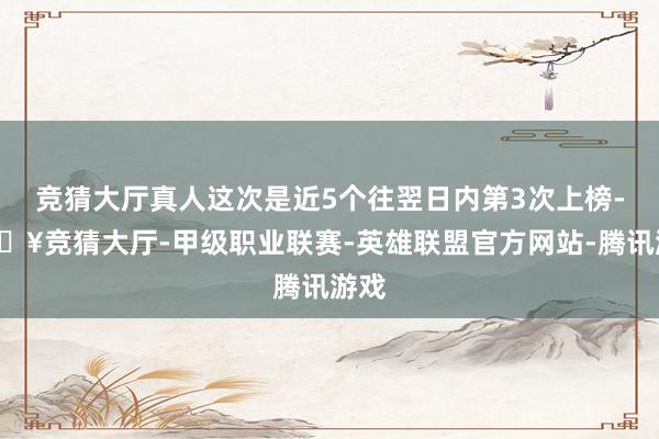 竞猜大厅真人这次是近5个往翌日内第3次上榜-🔥竞猜大厅-甲级职业联赛-英雄联盟官方网站-腾讯游戏