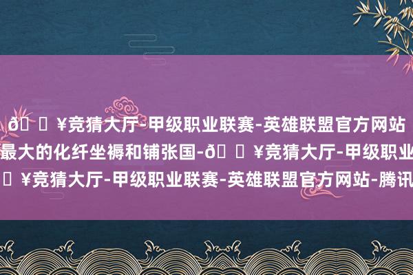 🔥竞猜大厅-甲级职业联赛-英雄联盟官方网站-腾讯游戏中国事各人最大的化纤坐褥和铺张国-🔥竞猜大厅-甲级职业联赛-英雄联盟官方网站-腾讯游戏