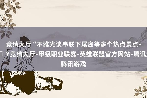 竞猜大厅“不雅光谈串联下尾岛等多个热点景点-🔥竞猜大厅-甲级职业联赛-英雄联盟官方网站-腾讯游戏