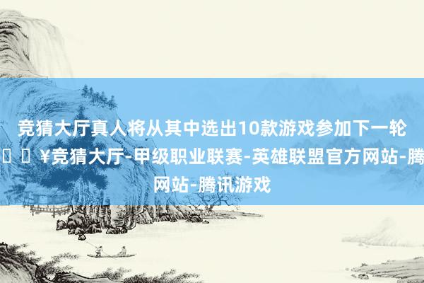 竞猜大厅真人将从其中选出10款游戏参加下一轮投票-🔥竞猜大厅-甲级职业联赛-英雄联盟官方网站-腾讯游戏