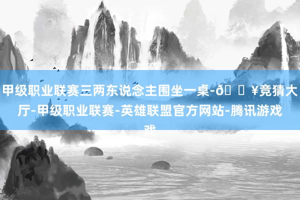 甲级职业联赛三两东说念主围坐一桌-🔥竞猜大厅-甲级职业联赛-英雄联盟官方网站-腾讯游戏