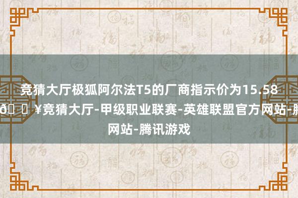 竞猜大厅极狐阿尔法T5的厂商指示价为15.58万元起-🔥竞猜大厅-甲级职业联赛-英雄联盟官方网站-腾讯游戏