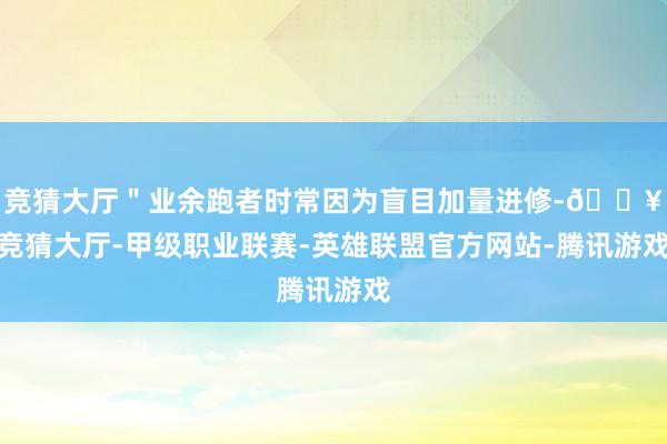 竞猜大厅＂业余跑者时常因为盲目加量进修-🔥竞猜大厅-甲级职业联赛-英雄联盟官方网站-腾讯游戏