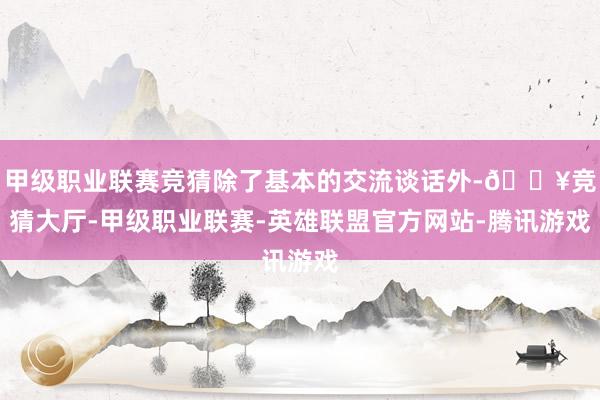 甲级职业联赛竞猜除了基本的交流谈话外-🔥竞猜大厅-甲级职业联赛-英雄联盟官方网站-腾讯游戏