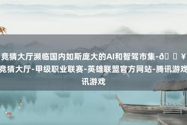 竞猜大厅濒临国内如斯庞大的AI和智驾市集-🔥竞猜大厅-甲级职业联赛-英雄联盟官方网站-腾讯游戏