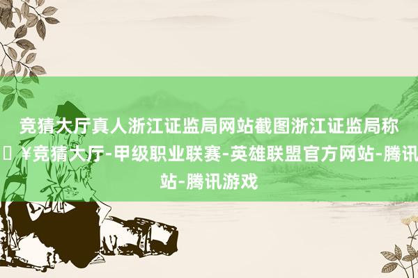 竞猜大厅真人浙江证监局网站截图浙江证监局称-🔥竞猜大厅-甲级职业联赛-英雄联盟官方网站-腾讯游戏