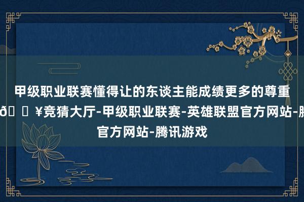 甲级职业联赛懂得让的东谈主能成绩更多的尊重和援助-🔥竞猜大厅-甲级职业联赛-英雄联盟官方网站-腾讯游戏