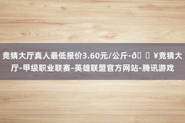 竞猜大厅真人最低报价3.60元/公斤-🔥竞猜大厅-甲级职业联赛-英雄联盟官方网站-腾讯游戏