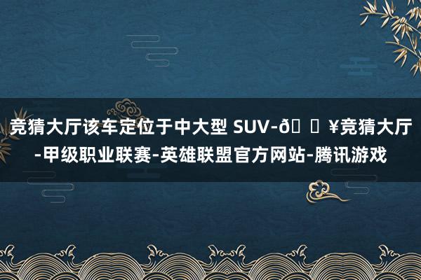 竞猜大厅该车定位于中大型 SUV-🔥竞猜大厅-甲级职业联赛-英雄联盟官方网站-腾讯游戏