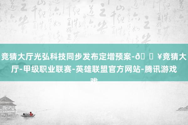 竞猜大厅光弘科技同步发布定增预案-🔥竞猜大厅-甲级职业联赛-英雄联盟官方网站-腾讯游戏